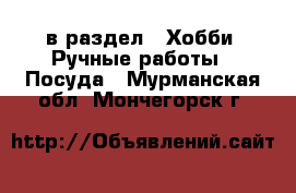  в раздел : Хобби. Ручные работы » Посуда . Мурманская обл.,Мончегорск г.